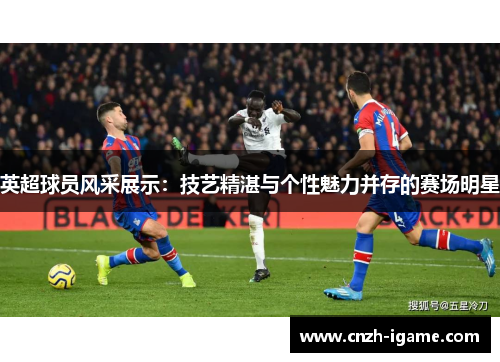 英超球员风采展示:技艺精湛与个性魅力并存的赛场明星