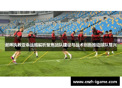 谢晖执教亚泰战略解析聚焦团队建设与战术创新推动球队复兴