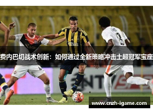 费内巴切战术创新:如何通过全新策略冲击土超冠军宝座 费内巴切战术创新:如何通过全新策略冲击土超冠军宝座
