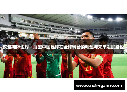 跨越洲际边界:展望中国足球在全球舞台的崛起与未来发展路径 跨越洲际边界:展望中国足球在全球舞台的崛起与未来发展路径