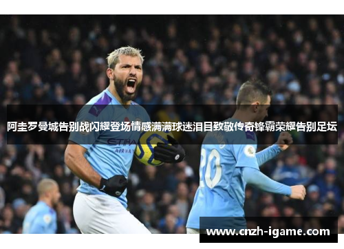 阿圭罗曼城告别战闪耀登场情感满满球迷泪目致敬传奇锋霸荣耀告别足坛