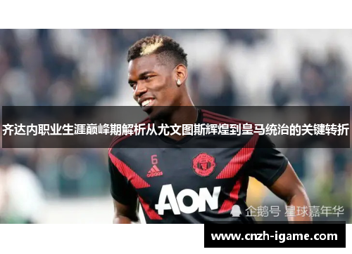 齐达内职业生涯巅峰期解析从尤文图斯辉煌到皇马统治的关键转折