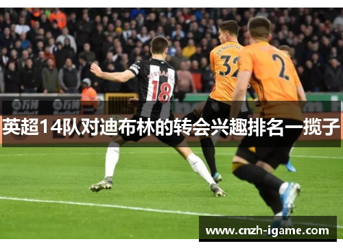 英超14队对迪布林的转会兴趣排名一揽子 英超14队对迪布林的转会兴趣排名一揽子