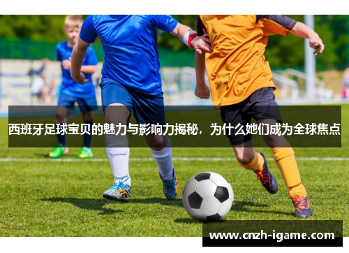 西班牙足球宝贝的魅力与影响力揭秘，为什么她们成为全球焦点