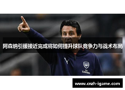 阿森纳引援接近完成将如何提升球队竞争力与战术布局