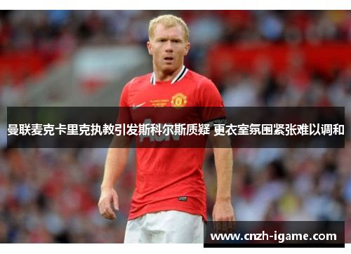 曼联麦克卡里克执教引发斯科尔斯质疑 更衣室氛围紧张难以调和