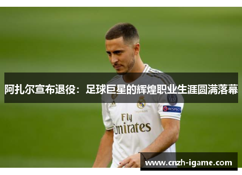 阿扎尔宣布退役：足球巨星的辉煌职业生涯圆满落幕