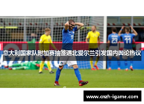 意大利国家队附加赛抽签遇北爱尔兰引发国内舆论热议 意大利国家队附加赛抽签遇北爱尔兰引发国内舆论热议